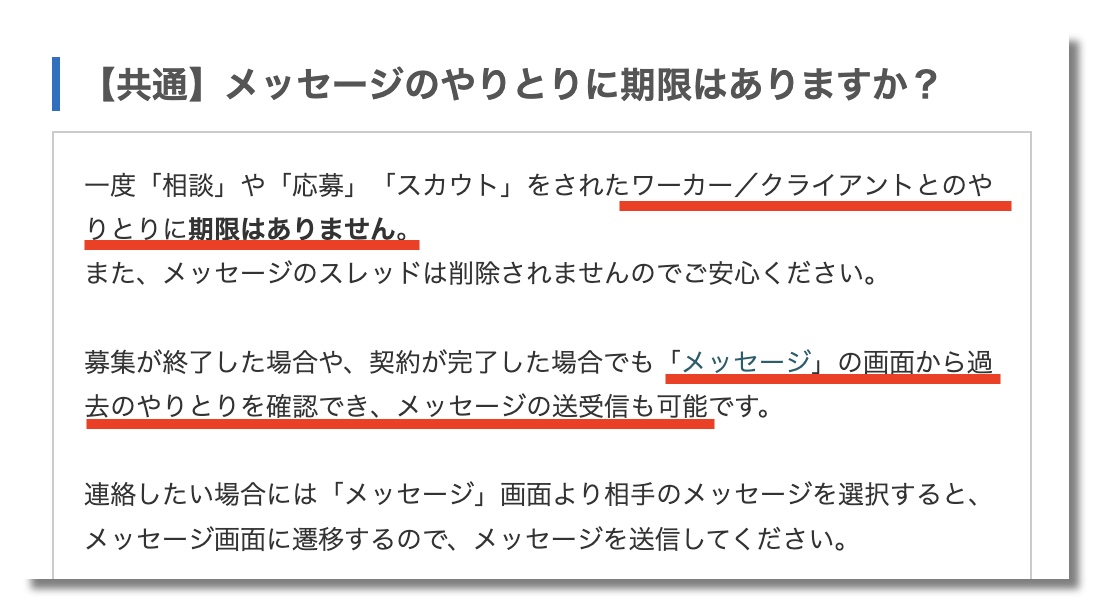 【共通】メッセージのやり取りに期限はありますか？一度「相談」や「応募」「スカウト」をされたワーカー／クライアントとのやりとりに期限はありません。 また、メッセージのスレッドは削除されませんのでご安心ください。